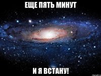 еще пять минут и я встану!