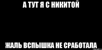 а тут я с никитой жаль вспышка не сработала