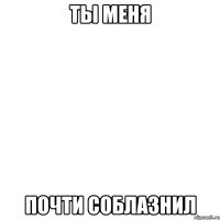 ты меня почти соблазнил