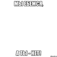 мы ебемся, а ты - нет!