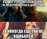 я думал, что ты веселый человек, не представляя тебя в депрессии... я никогда еще так не ошибался.