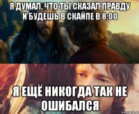 я думал, что ты сказал правду и будешь в скайпе в 8:00 я ещё никогда так не ошибался