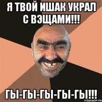 я твой ишак украл с вэщами!!! гы-гы-гы-гы-гы!!!