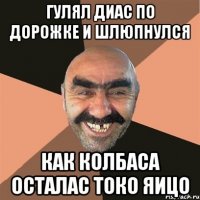 гулял диас по дорожке и шлюпнулся как колбаса осталас токо яицо