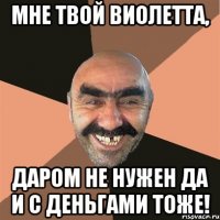мне твой виолетта, даром не нужен да и с деньгами тоже!