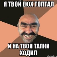 я твой еюх топтал и на твои тапки ходил