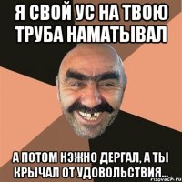 я свой ус на твою труба наматывал а потом нэжно дергал, а ты крычал от удовольствия...