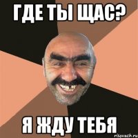 где ты щас? я жду тебя