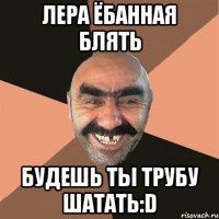 лера ёбанная блять будешь ты трубу шатать:d