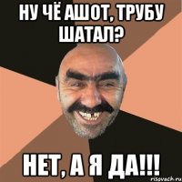 ну чё ашот, трубу шатал? нет, а я да!!!