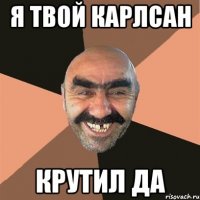я твой карлсан крутил да