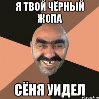 я твой чёрный жопа сёня уидел