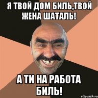 я твой дом биль,твой жена шаталь! а ти на работа биль!