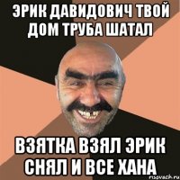 эрик давидович твой дом труба шатал взятка взял эрик снял и все хана