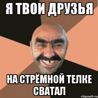 я твои друзья на стрёмной телке сватал