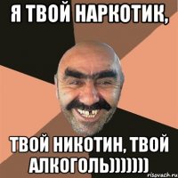 я твой наркотик, твой никотин, твой алкоголь)))))))