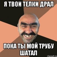 я твои телки драл пока ты мой трубу шатал