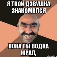 я твой дэвушка знакомился пока ты водка жрал,