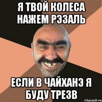 я твой колеса нажем рэзаль если в чайханэ я буду трезв