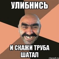 улибнись и скажи труба шатал