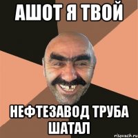 ашот я твой нефтезавод труба шатал
