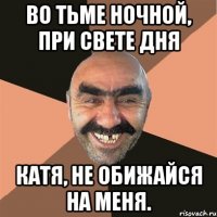 во тьме ночной, при свете дня катя, не обижайся на меня.