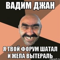 вадим джан я твой форум шатал и жепа вытераль