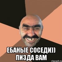  ебаные соседи)) пизда вам