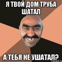 я твой дом труба шатал а тебя не ушатал?