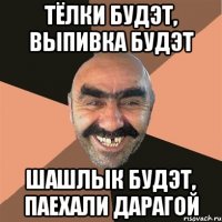 тёлки будэт, выпивка будэт шашлык будэт, паехали дарагой
