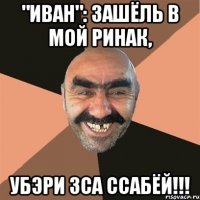 "иван": зашёль в мой ринак, убэри зса ссабёй!!!
