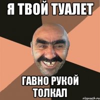я твой туалет гавно рукой толкал