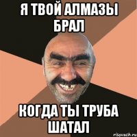 я твой алмазы брал когда ты труба шатал