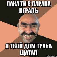пака ти в парапа игралъ я твой дом труба щатал