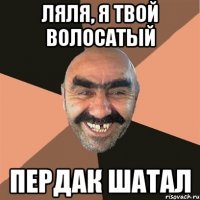 ляля, я твой волосатый пердак шатал