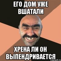 его дом уже вшатали хрена ли он выпендривается