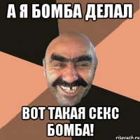 а я бомба делал вот такая секс бомба!