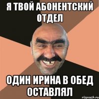 я твой абонентский отдел один ирина в обед оставлял
