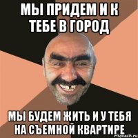 мы придем и к тебе в город мы будем жить и у тебя на съемной квартире