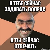 я тебе сейчас задавать вопрос а ты сейчас отвечать
