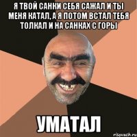 я твой санки себя сажал и ты меня катал, а я потом встал тебя толкал и на санках с горы уматал