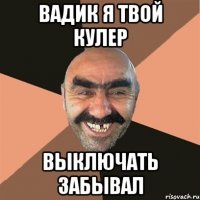 вадик я твой кулер выключать забывал