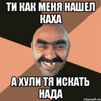 ти как меня нашел каха а хули тя искать нада