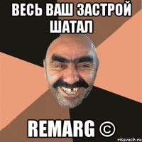 весь ваш застрой шатал remarg ©