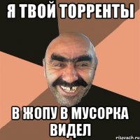 я твой торренты в жопу в мусорка видел