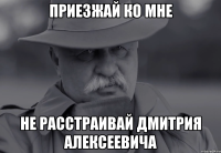 приезжай ко мне не расстраивай дмитрия алексеевича