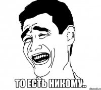  то есть никому..