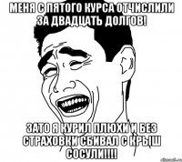меня с пятого курса отчислили за двадцать долгов! зато я курил плюхи и без страховки сбивал с крыш сосули!!!