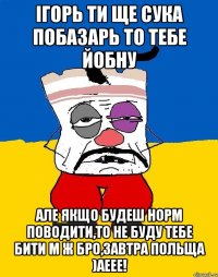 ігорь ти ще сука побазарь то тебе йобну але якщо будеш норм поводити,то не буду тебе бити м ж бро,завтра польща )аеее!