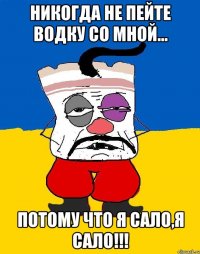 никогда не пейте водку со мной... потому что я сало,я сало!!!